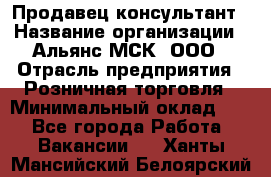 Продавец-консультант › Название организации ­ Альянс-МСК, ООО › Отрасль предприятия ­ Розничная торговля › Минимальный оклад ­ 1 - Все города Работа » Вакансии   . Ханты-Мансийский,Белоярский г.